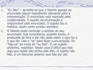 “ Eu falo” – acredita-se que o falante agrega ao enunciado algum ingrediente relevante para a interpretação. O enunciado está marcado pela subjetividade. O sujeito da enunciação é responsável pelo enunciado. O sujeito faz a história, assim como produz sentidos. O falante pode controlar o sentido do seu enunciado. Sua consciência, quando existe, é produzida de fora e ele não pode saber o que faz e o que diz. Usa o “se” para fazer a enunciação. Ex: “fala-se” ao invés de “eu falo”. É um sujeito anônimo, repetidor. Neste caso é difícil que fale algo que ainda não tenha sido dito. O sujeito não fala, é um discurso anterior que fala por ele. 