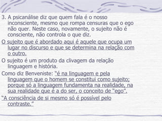 3. A psicanálise diz que quem fala é o nosso inconsciente, mesmo que rompa censuras que o ego não quer. Neste caso, novamente, o sujeito não é consciente, não controla o que diz. O sujeito que é abordado aqui é aquele que ocupa um lugar no discurso e que se determina na relação com o outro. O sujeito é um produto da clivagem da relação linguagem e história. Como diz Benveniste:  “é na linguagem e pela linguagem que o homem se constitui como sujeito; porque só a linguagem fundamenta na realidade, na sua realidade que é a do ser, o conceito de “ego”. “ A consciência de si mesmo só é possível pelo contraste.” 