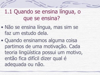 1.1 Quando se ensina língua, o que se ensina?  Não se ensina língua, mas sim se faz um estudo dela. Quando ensinamos alguma coisa partimos de uma motivação. Cada teoria lingüística possui um motivo, então fica difícil dizer qual é adequada ou não. 