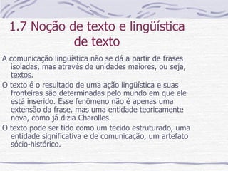 1.7 Noção de texto e lingüística de texto A comunicação lingüística não se dá a partir de frases isoladas, mas através de unidades maiores, ou seja,  textos . O texto é o resultado de uma ação lingüística e suas fronteiras são determinadas pelo mundo em que ele está inserido. Esse fenômeno não é apenas uma extensão da frase, mas uma entidade teoricamente nova, como já dizia Charolles. O texto pode ser tido como um tecido estruturado, uma entidade significativa e de comunicação, um artefato sócio-histórico. 