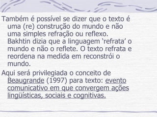Também é possível se dizer que o texto é uma (re) construção do mundo e não uma simples refração ou reflexo. Bakhtin dizia que a linguagem ‘refrata’ o mundo e não o reflete. O texto refrata e reordena na medida em reconstrói o mundo. Aqui será privilegiada o conceito de  Beaugrande  (1997) para texto:  evento comunicativo em que convergem ações lingüísticas, sociais e cognitivas. 