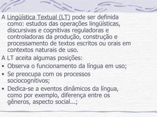 A  Lingüística Textual (LT)  pode ser definida como: estudos das operações lingüísticas, discursivas e cognitivas reguladoras e controladoras da produção, construção e processamento de textos escritos ou orais em contextos naturais de uso. A LT aceita algumas posições: Observa o funcionamento da língua em uso; Se preocupa com os processos sociocognitivos; Dedica-se a eventos dinâmicos da língua, como por exemplo, diferença entre os gêneros, aspecto social...; 