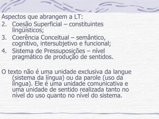 Aspectos que abrangem a LT: Coesão Superficial – constituintes lingüísticos; Coerência Conceitual – semântico, cognitivo, intersubjetivo e funcional; Sistema de Pressuposições – nível pragmático de produção de sentidos. O texto não é uma unidade exclusiva da langue (sistema da língua) ou da parole (uso da língua). Ele é uma unidade comunicativa e uma unidade de sentido realizada tanto no nível do uso quanto no nível do sistema. 