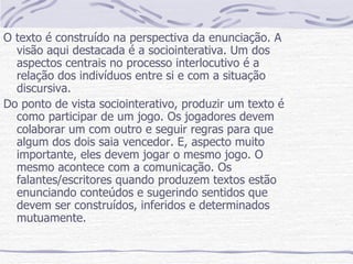 O texto é construído na perspectiva da enunciação. A visão aqui destacada é a sociointerativa. Um dos aspectos centrais no processo interlocutivo é a relação dos indivíduos entre si e com a situação discursiva. Do ponto de vista sociointerativo, produzir um texto é como participar de um jogo. Os jogadores devem colaborar um com outro e seguir regras para que algum dos dois saia vencedor. E, aspecto muito importante, eles devem jogar o mesmo jogo. O mesmo acontece com a comunicação. Os falantes/escritores quando produzem textos estão enunciando conteúdos e sugerindo sentidos que devem ser construídos, inferidos e determinados mutuamente. 