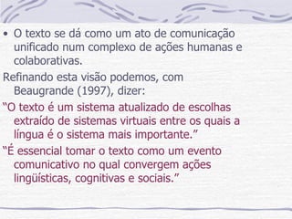 O texto se dá como um ato de comunicação unificado num complexo de ações humanas e colaborativas. Refinando esta visão podemos, com Beaugrande (1997), dizer: “ O texto é um sistema atualizado de escolhas extraído de sistemas virtuais entre os quais a língua é o sistema mais importante.” “ É essencial tomar o texto como um evento comunicativo no qual convergem ações lingüísticas, cognitivas e sociais.” 