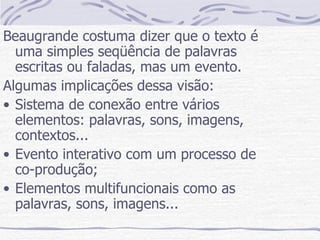 Beaugrande costuma dizer que o texto é uma simples seqüência de palavras escritas ou faladas, mas um evento. Algumas implicações dessa visão: Sistema de conexão entre vários elementos: palavras, sons, imagens, contextos... Evento interativo com um processo de co-produção; Elementos multifuncionais como as palavras, sons, imagens... 