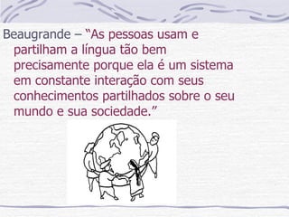 Beaugrande –  “As pessoas usam e partilham a língua tão bem precisamente porque ela é um sistema em constante interação com seus conhecimentos partilhados sobre o seu mundo e sua sociedade.”  