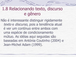 1.8 Relacionando texto, discurso e gênero Não é interessante distinguir rigidamente  texto  e  discurso,  pois a tendência atual é ver um contínuo entre ambos com uma espécie de condicionamento mútuo. As idéias aqui seguidas são baseadas em Antónia Coutinho (2004) e Jean-Michel Adam (1999). 