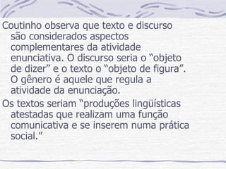 Coutinho observa que texto e discurso são considerados aspectos complementares da atividade enunciativa. O discurso seria o “objeto de dizer” e o texto o “objeto de figura”. O gênero é aquele que regula a atividade da enunciação. Os textos seriam “produções lingüísticas atestadas que realizam uma função comunicativa e se inserem numa prática social.” 