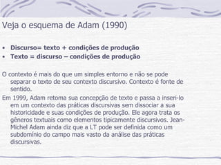 Veja o esquema de Adam (1990) Discurso= texto + condições de produção Texto = discurso – condições de produção O contexto é mais do que um simples entorno e não se pode separar o texto de seu contexto discursivo. Contexto é fonte de sentido. Em 1999, Adam retoma sua concepção de texto e passa a inseri-lo em um contexto das práticas discursivas sem dissociar a sua historicidade e suas condições de produção. Ele agora trata os gêneros textuais como elementos tipicamente discursivos. Jean-Michel Adam ainda diz que a LT pode ser definida como um subdomínio do campo mais vasto da análise das práticas discursivas.  