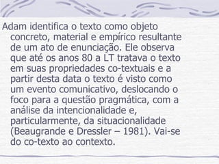 Adam identifica o texto como objeto concreto, material e empírico resultante de um ato de enunciação. Ele observa que até os anos 80 a LT tratava o texto em suas propriedades co-textuais e a partir desta data o texto é visto como um evento comunicativo, deslocando o foco para a questão pragmática, com a análise da intencionalidade e, particularmente, da situacionalidade (Beaugrande e Dressler – 1981). Vai-se do co-texto ao contexto. 