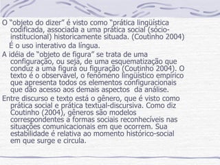 O “objeto do dizer” é visto como “prática lingüística codificada, associada a uma prática social (sócio-institucional) historicamente situada. (Coutinho 2004) É o uso interativo da língua. A idéia de “objeto de figura” se trata de uma configuração, ou seja, de uma esquematização que conduz a uma figura ou figuração (Coutinho 2004). O texto é o observável, o fenômeno lingüístico empírico que apresenta todos os elementos configuracionais que dão acesso aos demais aspectos  da análise. Entre discurso e texto está o gênero, que é visto como prática social e prática textual-discursiva. Como diz Coutinho (2004), gêneros são modelos correspondentes a formas sociais reconhecíveis nas situações comunicacionais em que ocorrem. Sua estabilidade é relativa ao momento histórico-social em que surge e circula. 