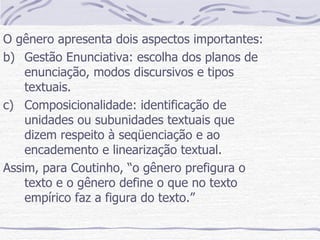 O gênero apresenta dois aspectos importantes: Gestão Enunciativa: escolha dos planos de enunciação, modos discursivos e tipos textuais. Composicionalidade: identificação de unidades ou subunidades textuais que dizem respeito à seqüenciação e ao encademento e linearização textual. Assim, para Coutinho, “o gênero prefigura o texto e o gênero define o que no texto empírico faz a figura do texto.” 