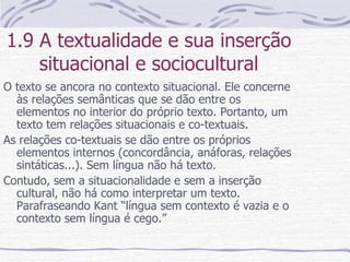 1.9 A textualidade e sua inserção situacional e sociocultural O texto se ancora no contexto situacional. Ele concerne às relações semânticas que se dão entre os elementos no interior do próprio texto. Portanto, um texto tem relações situacionais e co-textuais. As relações co-textuais se dão entre os próprios elementos internos (concordância, anáforas, relações sintáticas...). Sem língua não há texto. Contudo, sem a situacionalidade e sem a inserção cultural, não há como interpretar um texto. Parafraseando Kant “língua sem contexto é vazia e o contexto sem língua é cego.” 