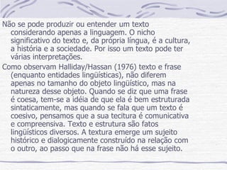 Não se pode produzir ou entender um texto considerando apenas a linguagem. O nicho significativo do texto e, da própria língua, é a cultura, a história e a sociedade. Por isso um texto pode ter várias interpretações. Como observam Halliday/Hassan (1976) texto e frase (enquanto entidades lingüísticas), não diferem apenas no tamanho do objeto lingüístico, mas na natureza desse objeto. Quando se diz que uma frase é coesa, tem-se a idéia de que ela é bem estruturada sintaticamente, mas quando se fala que um texto é coesivo, pensamos que a sua tecitura é comunicativa e compreensiva. Texto e estrutura são fatos lingüísticos diversos. A textura emerge um sujeito histórico e dialogicamente construído na relação com o outro, ao passo que na frase não há esse sujeito. 