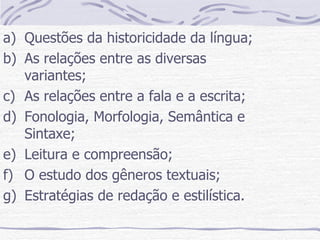 Questões da historicidade da língua; As relações entre as diversas variantes; As relações entre a fala e a escrita; Fonologia, Morfologia, Semântica e Sintaxe; Leitura e compreensão; O estudo dos gêneros textuais; Estratégias de redação e estilística. 