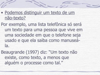 Podemos distinguir um texto de um não-texto? Por exemplo, uma lista telefônica só será um texto para uma pessoa que vive em uma sociedade em que o telefone seja usado e que ela saiba como manuseá-la. Beaugrande (1997) diz: “Um texto não existe, como texto, a menos que alguém o processe como tal.” 
