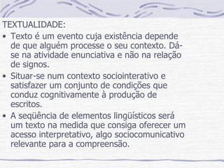 TEXTUALIDADE: Texto é um evento cuja existência depende de que alguém processe o seu contexto. Dá-se na atividade enunciativa e não na relação de signos. Situar-se num contexto sociointerativo e satisfazer um conjunto de condições que conduz cognitivamente à produção de escritos. A seqüência de elementos lingüísticos será um texto na medida que consiga oferecer um acesso interpretativo, algo sociocomunicativo relevante para a compreensão. 