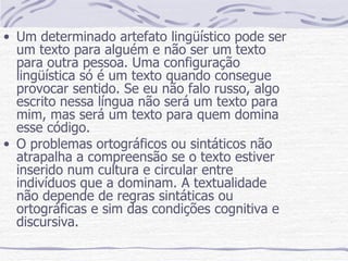 Um determinado artefato lingüístico pode ser um texto para alguém e não ser um texto para outra pessoa. Uma configuração lingüística só é um texto quando consegue provocar sentido. Se eu não falo russo, algo escrito nessa língua não será um texto para mim, mas será um texto para quem domina esse código. O problemas ortográficos ou sintáticos não atrapalha a compreensão se o texto estiver inserido num cultura e circular entre indivíduos que a dominam. A textualidade não depende de regras sintáticas ou ortográficas e sim das condições cognitiva e discursiva. 