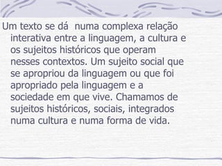 Um texto se dá  numa complexa relação interativa entre a linguagem, a cultura e os sujeitos históricos que operam nesses contextos. Um sujeito social que se apropriou da linguagem ou que foi apropriado pela linguagem e a sociedade em que vive. Chamamos de sujeitos históricos, sociais, integrados numa cultura e numa forma de vida. 