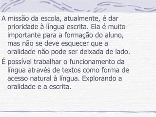 A missão da escola, atualmente, é dar prioridade à língua escrita. Ela é muito importante para a formação do aluno, mas não se deve esquecer que a oralidade não pode ser deixada de lado. É possível trabalhar o funcionamento da língua através de textos como forma de acesso natural à língua. Explorando a oralidade e a escrita. 