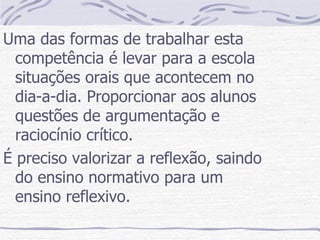 Uma das formas de trabalhar esta competência é levar para a escola situações orais que acontecem no dia-a-dia. Proporcionar aos alunos questões de argumentação e raciocínio crítico. É preciso valorizar a reflexão, saindo do ensino normativo para um ensino reflexivo. 