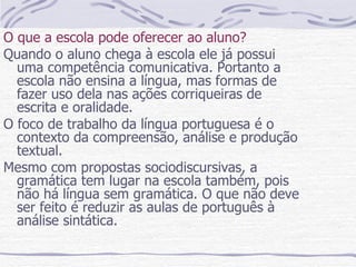 O que a escola pode oferecer ao aluno? Quando o aluno chega à escola ele já possui uma competência comunicativa. Portanto a escola não ensina a língua, mas formas de fazer uso dela nas ações corriqueiras de escrita e oralidade. O foco de trabalho da língua portuguesa é o contexto da compreensão, análise e produção textual. Mesmo com propostas sociodiscursivas, a gramática tem lugar na escola também, pois não há língua sem gramática. O que não deve ser feito é reduzir as aulas de português à análise sintática.  