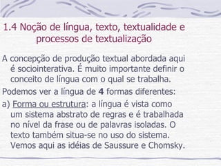 1.4 Noção de língua, texto, textualidade e processos de textualização A concepção de produção textual abordada aqui é sociointerativa. É muito importante definir o conceito de língua com o qual se trabalha. Podemos ver a língua de  4  formas diferentes: a)  Forma ou estrutura : a língua é vista como um sistema abstrato de regras e é trabalhada no nível da frase ou de palavras isoladas. O texto também situa-se no uso do sistema. Vemos aqui as idéias de Saussure e Chomsky. 