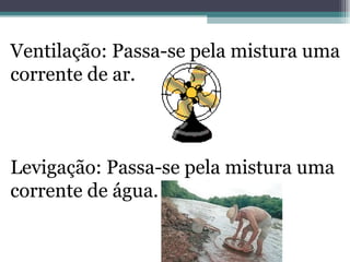 Ventilação: Passa-se pela mistura uma corrente de ar. Levigação: Passa-se pela mistura uma corrente de água. 