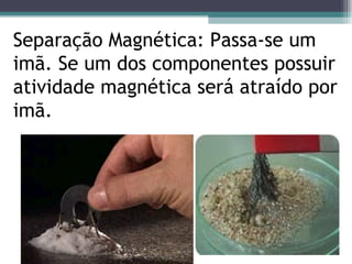 Separação Magnética: Passa-se um imã. Se um dos componentes possuir atividade magnética será atraído por imã.  