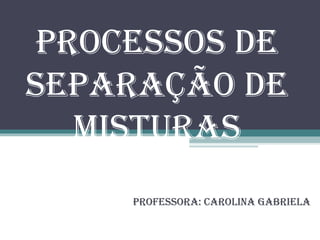 Processos de Separação de Misturas Professora: Carolina Gabriela 