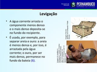 QUÍMICA - 1° Ano
Processos de separação de misturas
Levigação
• A água corrente arrasta o
componente menos denso
e o mais denso deposita-se
no fundo do recipiente.
• É usada, por exemplo, para
separar areia e ouro: a areia
é menos densa e, por isso, é
arrastada pela água
corrente; o ouro, por ser
mais denso, permanece no
fundo da bateia (6).
Imagem:TheEvil
Spartanaten.wikipedia/Public
Domain.
Imagem:Unorpailleurà
Madagascar/Lebelot/Creative
CommonsAttribution-Share
Alike3.0Unported,2.5
Generic,2.0Genericand1.0
GenericLicense.
 