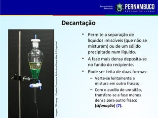 QUÍMICA - 1° Ano
Processos de separação de misturas
Decantação
• Permite a separação de
líquidos imiscíveis (que não se
misturam) ou de um sólido
precipitado num líquido.
• A fase mais densa deposita-se
no fundo do recipiente.
• Pode ser feita de duas formas:
– Verte-se lentamente a
mistura em outro frasco;
– Com o auxílio de um sifão,
transfere-se a fase menos
densa para outro frasco
(sifonação) (7).
Imagem:PRHaney/CreativeCommonsAttribution-ShareAlike3.0Unported.
 
