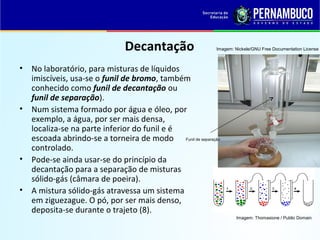 QUÍMICA - 1° Ano
Processos de separação de misturas
Decantação
• No laboratório, para misturas de líquidos
imiscíveis, usa-se o funil de bromo, também
conhecido como funil de decantação ou
funil de separação).
• Num sistema formado por água e óleo, por
exemplo, a água, por ser mais densa,
localiza-se na parte inferior do funil e é
escoada abrindo-se a torneira de modo
controlado.
• Pode-se ainda usar-se do princípio da
decantação para a separação de misturas
sólido-gás (câmara de poeira).
• A mistura sólido-gás atravessa um sistema
em ziguezague. O pó, por ser mais denso,
deposita-se durante o trajeto (8).
Imagem: Thomasione / Public Domain
Funil de separação
Imagem: Nickele/GNU Free Documentation License
 