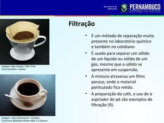 QUÍMICA - 1° Ano
Processos de separação de misturas
Filtração
• É um método de separação muito
presente no laboratório químico
e também no cotidiano.
• É usado para separar um sólido
de um líquido ou sólido de um
gás, mesmo que o sólido se
apresente em suspensão.
• A mistura atravessa um filtro
poroso, onde o material
particulado fica retido.
• A preparação do café, o uso de o
aspirador de pó são exemplos de
filtração (9).
Imagem: Elke Wetzig / GNU Free
Documentation License.
Imagem: Julius Schorzman / Creative
Commons Attribution-Share Alike 2.0 Generic.
 