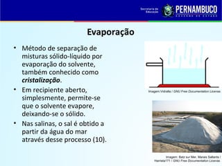 QUÍMICA - 1° Ano
Processos de separação de misturas
Evaporação
• Método de separação de
misturas sólido-líquido por
evaporação do solvente,
também conhecido como
cristalização.
• Em recipiente aberto,
simplesmente, permite-se
que o solvente evapore,
deixando-se o sólido.
• Nas salinas, o sal é obtido a
partir da água do mar
através desse processo (10).
Imagem: Batz sur Mer, Marais Saltants /
Harrieta171 / GNU Free Documentation License.
Imagem:Vidralta / GNU Free Documentation License.
 