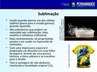 QUÍMICA - 1° Ano
Processos de separação de misturas
Sublimação
• Usado quando apenas um dos sólidos
sublima (passa para o estado gasoso)
quando aquecido.
• São substâncias que podem ser
separadas por sublimação: iodo,
enxofre e naftaleno (naftalina).
• Mais recentemente, tal propriedade
passou a ser usada na impressão de
camisetas.
• Com uma impressora especial é
preparado um desenho em uma folha
de papel e, através de uma prensa
térmica, a tinta sublima e se transfere
para o tecido.
• Tem a vantagem de não desbotar,
mantendo a tonalidade original (11).
Imagem:Nevit/Creative
Commons-Atribuição-Partilhanos
MesmosTermos3.0NãoAdaptada.
Imagem:Spidermancrd/PublicDomain.
 