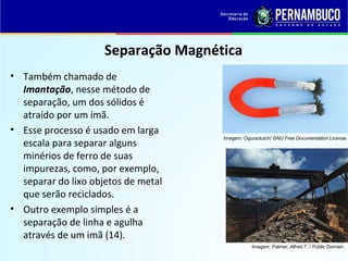 QUÍMICA - 1° Ano
Processos de separação de misturas
Separação Magnética
• Também chamado de
Imantação, nesse método de
separação, um dos sólidos é
atraído por um ímã.
• Esse processo é usado em larga
escala para separar alguns
minérios de ferro de suas
impurezas, como, por exemplo,
separar do lixo objetos de metal
que serão reciclados.
• Outro exemplo simples é a
separação de linha e agulha
através de um imã (14).
Imagem: Oguraclutch/ GNU Free Documentation License.
Imagem: Palmer, Alfred T. / Public Domain.
 