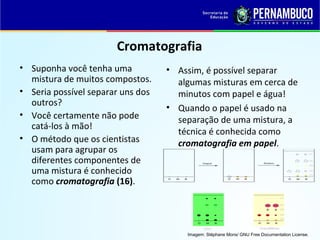 QUÍMICA - 1° Ano
Processos de separação de misturas
Cromatografia
• Suponha você tenha uma
mistura de muitos compostos.
• Seria possível separar uns dos
outros?
• Você certamente não pode
catá-los à mão!
• O método que os cientistas
usam para agrupar os
diferentes componentes de
uma mistura é conhecido
como cromatografia (16).
• Assim, é possível separar
algumas misturas em cerca de
minutos com papel e água!
• Quando o papel é usado na
separação de uma mistura, a
técnica é conhecida como
cromatografia em papel.
Imagem: Stéphane Mons/ GNU Free Documentation License.
 