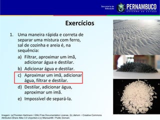 QUÍMICA - 1° Ano
Processos de separação de misturas
Exercícios
1. Uma maneira rápida e correta de
separar uma mistura com ferro,
sal de cozinha e areia é, na
sequência:
a) Filtrar, aproximar um imã,
adicionar água e destilar.
b) Adicionar água e destilar.
c) Aproximar um imã, adicionar
água, filtrar e destilar.
d) Destilar, adicionar água,
aproximar um imã.
e) Impossível de separá-la.
Imagem: (a)Thorsten Hartmann / GNU Free Documentation License, (b) Jlahorn / Creative Commons
Attribution-Share Alike 3.0 Unported e (c) Miansari66 / Public Domain.
 