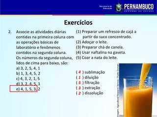 QUÍMICA - 1° Ano
Processos de separação de misturas
Exercícios
2. Associe as atividades diárias
contidas na primeira coluna com
as operações básicas de
laboratório e fenômenos
contidos na segunda coluna.
Os números da segunda coluna,
lidos de cima para baixo, são:
a) 3, 2, 5, 4, 1
b) 1, 3, 4, 5, 2
c) 4, 3, 2, 1, 5
d) 3, 2, 4, 5, 1
e) 4, 1, 5, 3, 2
(1) Preparar um refresco de cajá a
partir do suco concentrado.
(2) Adoçar o leite.
(3) Preparar chá de canela.
(4) Usar naftalina na gaveta.
(5) Coar a nata do leite.
( ) sublimação
( ) diluição
( ) filtração
( ) extração
( ) dissolução
4
1
5
3
2
Imagem:AgriculturalResearchService/PublicDomain.
 