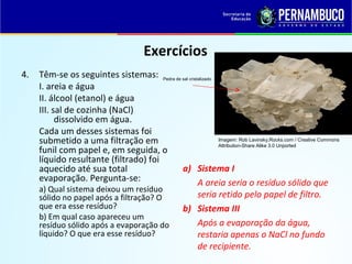 QUÍMICA - 1° Ano
Processos de separação de misturas
Exercícios
4. Têm-se os seguintes sistemas:
I. areia e água
II. álcool (etanol) e água
III. sal de cozinha (NaCl)
dissolvido em água.
Cada um desses sistemas foi
submetido a uma filtração em
funil com papel e, em seguida, o
líquido resultante (filtrado) foi
aquecido até sua total
evaporação. Pergunta-se:
a) Qual sistema deixou um resíduo
sólido no papel após a filtração? O
que era esse resíduo?
b) Em qual caso apareceu um
resíduo sólido após a evaporação do
líquido? O que era esse resíduo?
a) Sistema I
A areia seria o resíduo sólido que
seria retido pelo papel de filtro.
b) Sistema III
Após a evaporação da água,
restaria apenas o NaCl no fundo
de recipiente.
Imagem: Rob Lavinsky,Rocks.com / Creative Commons
Attribution-Share Alike 3.0 Unported
Pedra de sal cristalizado
 