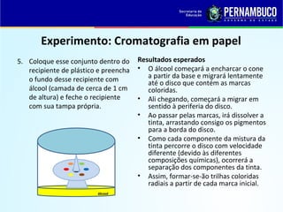 QUÍMICA - 1° Ano
Processos de separação de misturas
Experimento: Cromatografia em papel
5. Coloque esse conjunto dentro do
recipiente de plástico e preencha
o fundo desse recipiente com
álcool (camada de cerca de 1 cm
de altura) e feche o recipiente
com sua tampa própria.
Resultados esperados
• O álcool começará a encharcar o cone
a partir da base e migrará lentamente
até o disco que contém as marcas
coloridas.
• Ali chegando, começará a migrar em
sentido à periferia do disco.
• Ao passar pelas marcas, irá dissolver a
tinta, arrastando consigo os pigmentos
para a borda do disco.
• Como cada componente da mistura da
tinta percorre o disco com velocidade
diferente (devido às diferentes
composições químicas), ocorrerá a
separação dos componentes da tinta.
• Assim, formar-se-ão trilhas coloridas
radiais a partir de cada marca inicial.
álcool
 