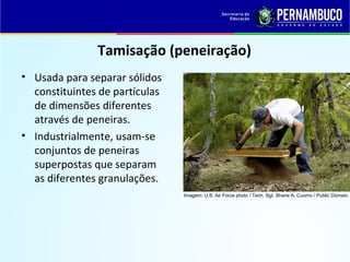 QUÍMICA - 1° Ano
Processos de separação de misturas
Tamisação (peneiração)
• Usada para separar sólidos
constituintes de partículas
de dimensões diferentes
através de peneiras.
• Industrialmente, usam-se
conjuntos de peneiras
superpostas que separam
as diferentes granulações.
Imagem: U.S. Air Force photo / Tech. Sgt. Shane A. Cuomo / Public Domain.
 