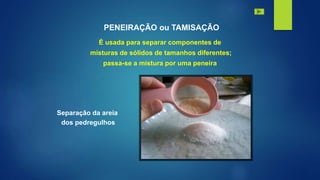 PENEIRAÇÃO ou TAMISAÇÃO
É usada para separar componentes de
misturas de sólidos de tamanhos diferentes;
passa-se a mistura por uma peneira
Separação da areia
dos pedregulhos
 