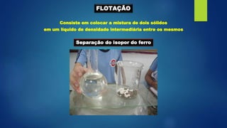 FLOTAÇÃO
Consiste em colocar a mistura de dois sólidos
em um líquido de densidade intermediária entre os mesmos
Separação do isopor do ferro
 