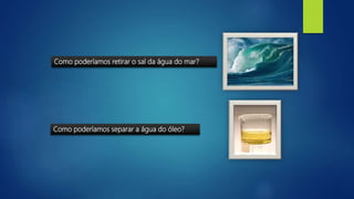 Como poderíamos retirar o sal da água do mar?
Como poderíamos separar a água do óleo?
 