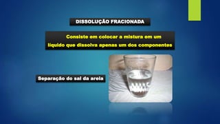 Consiste em colocar a mistura em um
líquido que dissolva apenas um dos componentes
DISSOLUÇÃO FRACIONADA
Separação do sal da areia
 