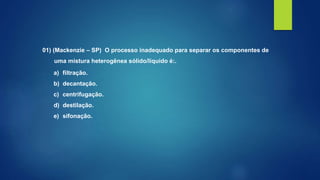 01) (Mackenzie – SP) O processo inadequado para separar os componentes de
uma mistura heterogênea sólido/líquido é:.
a) filtração.
b) decantação.
c) centrifugação.
d) destilação.
e) sifonação.
 