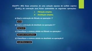 03)(UFV – MG) Duas amostras de uma solução aquosa de sulfato cúprico
(CuSO4), de coloração azul, foram submetidas às seguintes operações:
I. Filtração simples.
II. Destilação simples.
a) Qual a coloração do filtrado na operação I ?
b) Qual a coloração do destilado na operação II ?
c) Classifique o sistema obtido no filtrado na operação I
d) Classifique o sistema obtido no destilado na operação II
AZUL
INCOLOR
MISTURA HOMOGÊNEA
SUBSTÂNCIA PURA
 